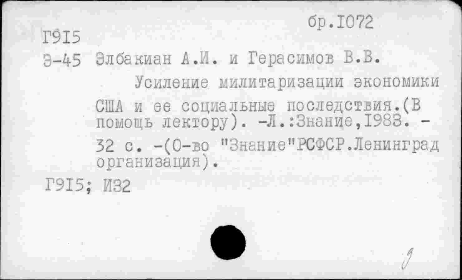 ﻿Г915
Э-45
Г915
бр.1072
Элба киан А,И. и Герасимов В.В.
Усиление милитаризации экономики США и ее социальные последствия.(В помощь лектору). -Л.:Знание,1983. -32 с. -(0-во пЗнание”РСФСР.Ленинград организация).
И32